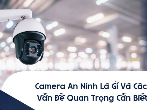 Camera An Ninh Là Gì Và Các Vấn Đề Quan Trọng Cần Biết